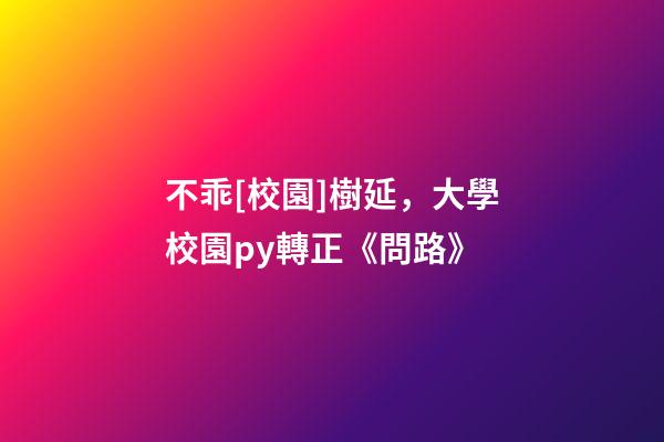 不乖[校園]樹延，大學校園py轉正《問路》-第1張-觀點-玄機派